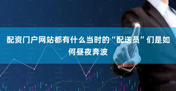 配资门户网站都有什么当时的“配送员”们是如何昼夜奔波