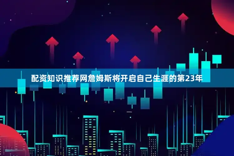 配资知识推荐网詹姆斯将开启自己生涯的第23年