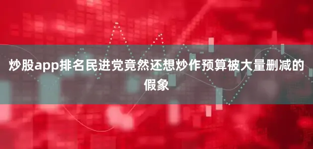 炒股app排名民进党竟然还想炒作预算被大量删减的假象