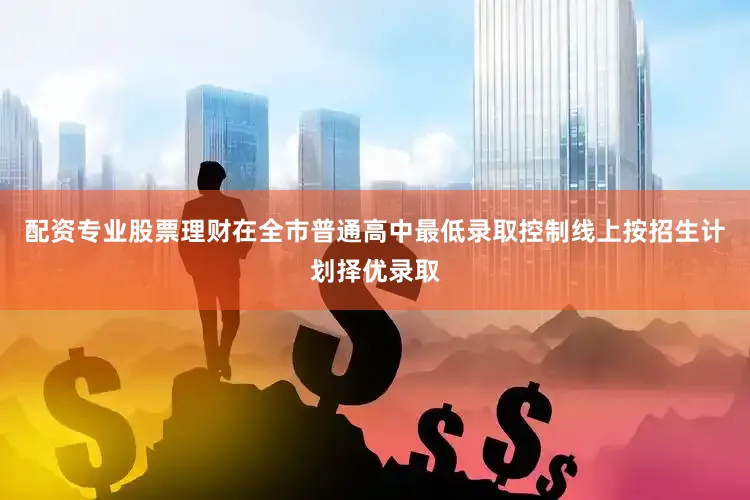 配资专业股票理财在全市普通高中最低录取控制线上按招生计划择优录取