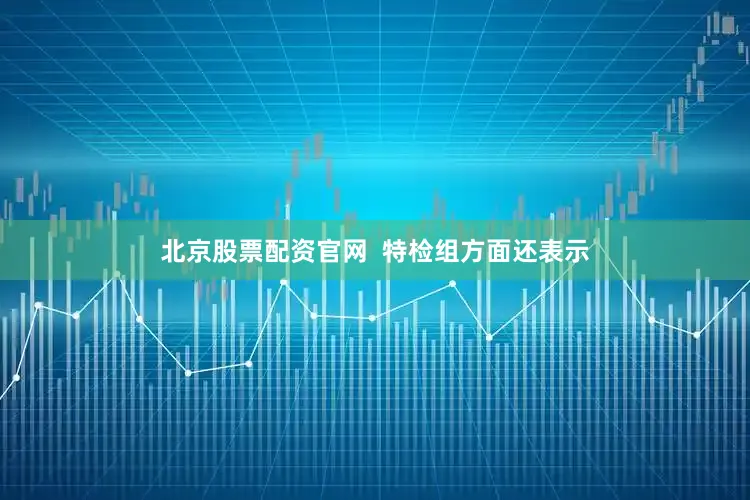 北京股票配资官网  特检组方面还表示