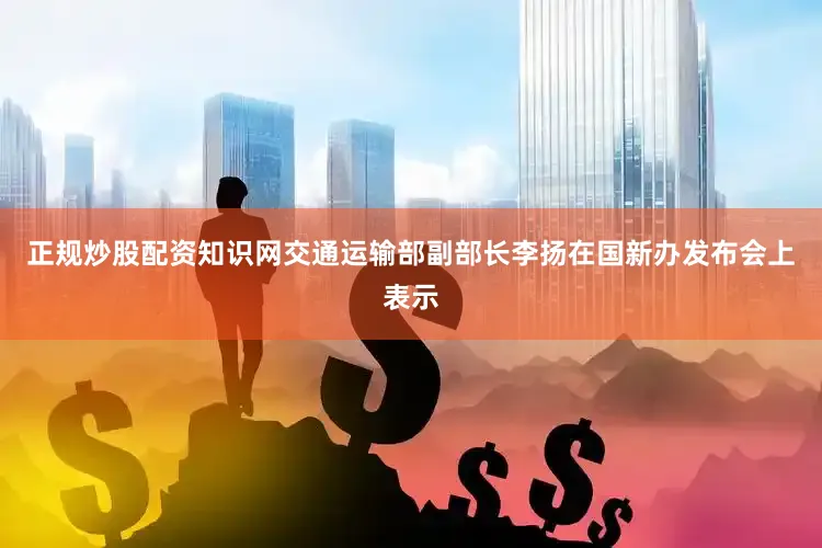 正规炒股配资知识网交通运输部副部长李扬在国新办发布会上表示
