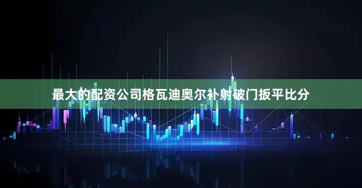 最大的配资公司格瓦迪奥尔补射破门扳平比分
