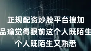 正规配资炒股平台搜加杠网＂品瑜觉得眼前这个人既陌生又熟悉