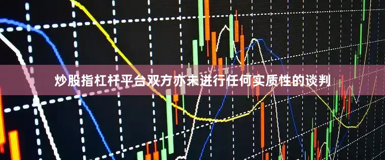 炒股指杠杆平台双方亦未进行任何实质性的谈判