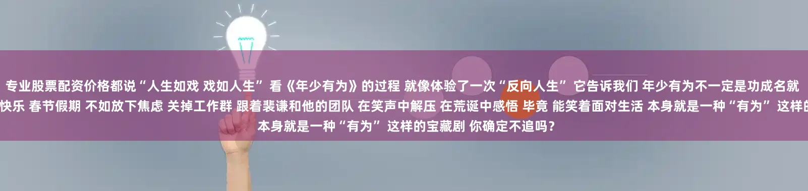 专业股票配资价格都说“人生如戏 戏如人生” 看《年少有为》的过程 就像体验了一次“反向人生” 它告诉我们 年少有为不一定是功成名就 也可以是活得通透 活得快乐 春节假期 不如放下焦虑 关掉工作群 跟着裴谦和他的团队 在笑声中解压 在荒诞中感悟 毕竟 能笑着面对生活 本身就是一种“有为” 这样的宝藏剧 你确定不追吗？