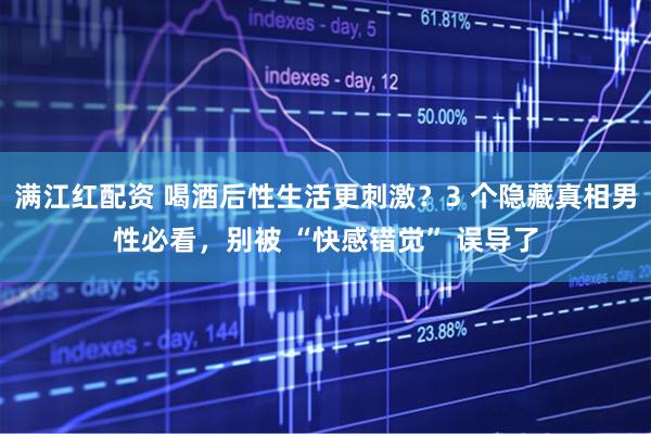 满江红配资 喝酒后性生活更刺激？3 个隐藏真相男性必看，别被 “快感错觉” 误导了