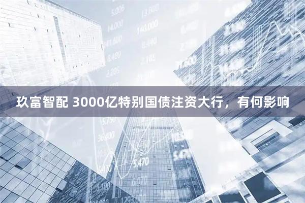 玖富智配 3000亿特别国债注资大行，有何影响