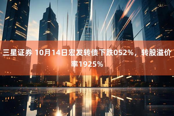 三星证券 10月14日宏发转债下跌052%，转股溢价率1925%
