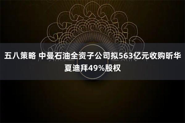 五八策略 中曼石油全资子公司拟563亿元收购昕华夏迪拜49%股权