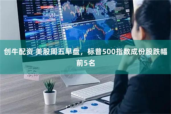 创牛配资 美股周五早盘，标普500指数成份股跌幅前5名