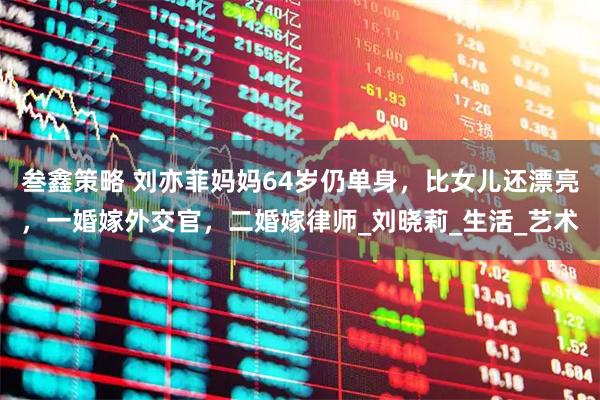 叁鑫策略 刘亦菲妈妈64岁仍单身，比女儿还漂亮，一婚嫁外交官，二婚嫁律师_刘晓莉_生活_艺术