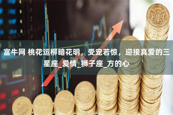 富牛网 桃花运柳暗花明，受宠若惊，迎接真爱的三星座_爱情_狮子座_方的心