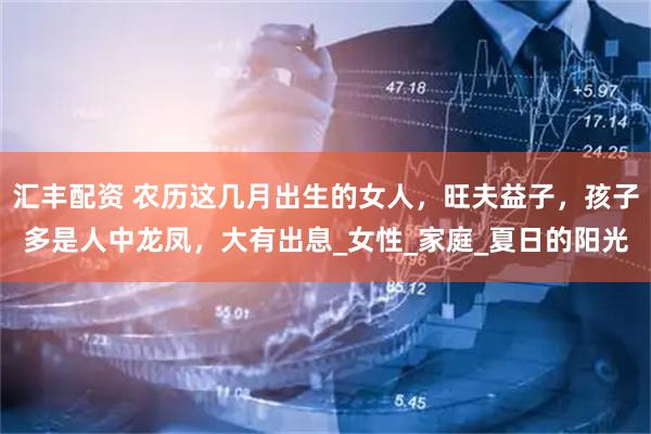 汇丰配资 农历这几月出生的女人，旺夫益子，孩子多是人中龙凤，大有出息_女性_家庭_夏日的阳光
