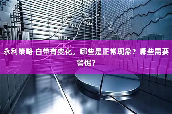 永利策略 白带有变化，哪些是正常现象？哪些需要警惕？