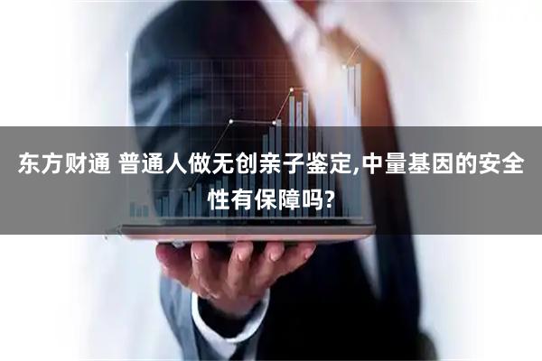东方财通 普通人做无创亲子鉴定,中量基因的安全性有保障吗?