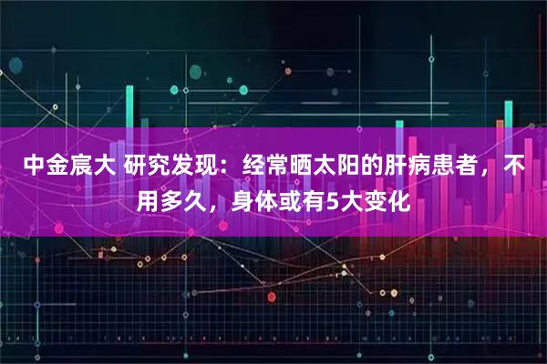 中金宸大 研究发现：经常晒太阳的肝病患者，不用多久，身体或有5大变化