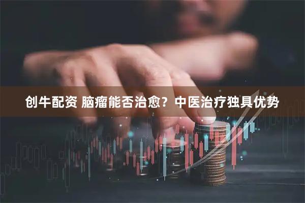创牛配资 脑瘤能否治愈？中医治疗独具优势