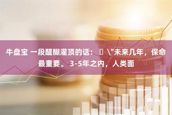 牛盘宝 一段醍醐灌顶的话： ​＂未来几年，保命最重要。 3-5年之内，人类面