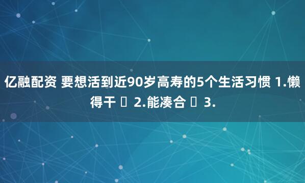 亿融配资 要想活到近90岁高寿的5个生活习惯 1.懒得干 ​2.能凑合 ​3.