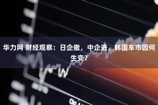 华力网 财经观察：日企撤，中企进，韩国车市因何生变？