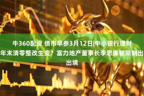 牛360配资 债市早参3月12日|中小银行理财今年末清零整改生变？富力地产董事长李思廉被限制出境
