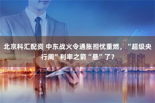 北京科汇配资 中东战火令通胀担忧重燃，“超级央行周”利率之箭“悬”了？