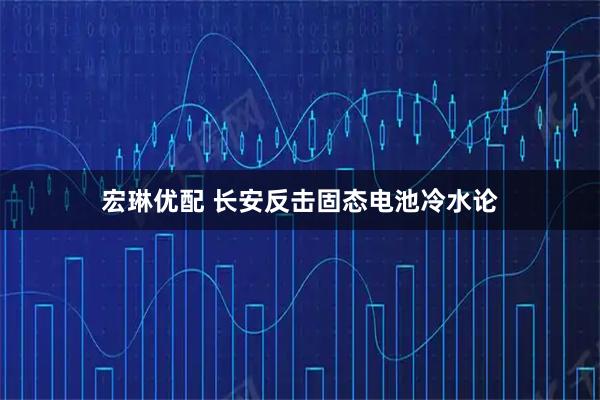宏琳优配 长安反击固态电池冷水论